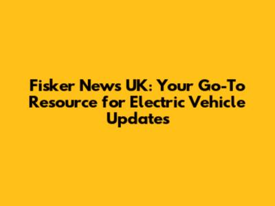Fisker News UK: Your Go-To Resource for Electric Vehicle Updates