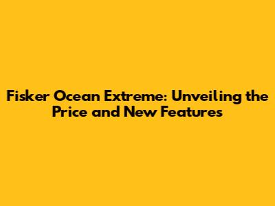 Fisker Ocean Extreme: Unveiling the Price and New Features