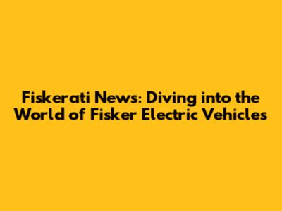 Fiskerati News: Diving into the World of Fisker Electric Vehicles