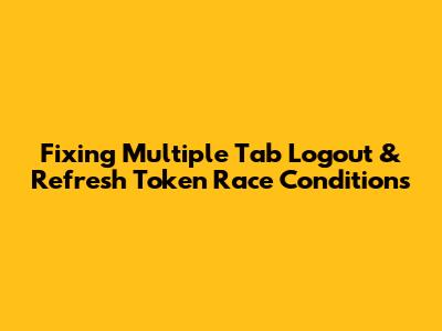 Fixing Multiple Tab Logout & Refresh Token Race Conditions