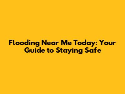 Flooding Near Me Today: Your Guide to Staying Safe