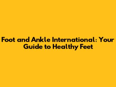 Foot and Ankle International: Your Guide to Healthy Feet
