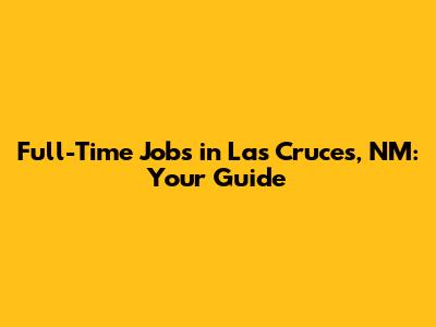 Full-Time Jobs in Las Cruces, NM: Your Guide