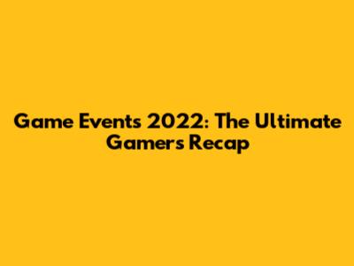 Game Events 2022: The Ultimate Gamer's Recap
