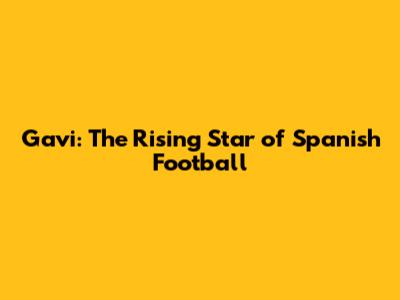 Gavi: The Rising Star of Spanish Football