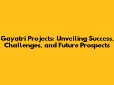 Gayatri Projects: Unveiling Success, Challenges, and Future Prospects