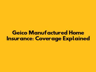 Geico Manufactured Home Insurance: Coverage Explained