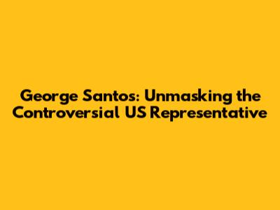 George Santos: Unmasking the Controversial US Representative
