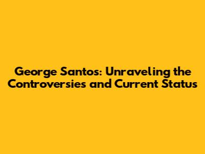 George Santos: Unraveling the Controversies and Current Status