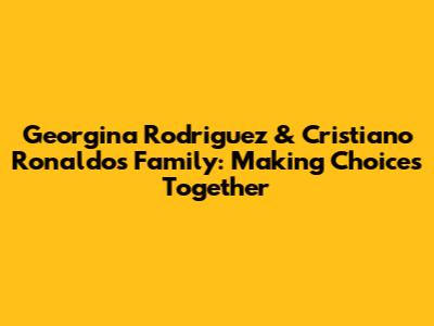 Georgina Rodriguez & Cristiano Ronaldo's Family: Making Choices Together