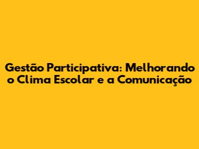 Gestão Participativa: Melhorando o Clima Escolar e a Comunicação