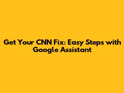 Get Your CNN Fix: Easy Steps with Google Assistant