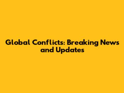 Global Conflicts: Breaking News and Updates