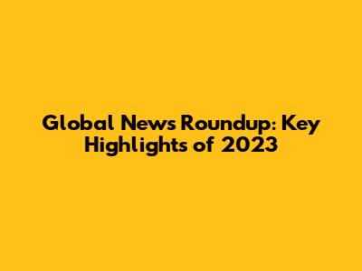 Global News Roundup: Key Highlights of 2023