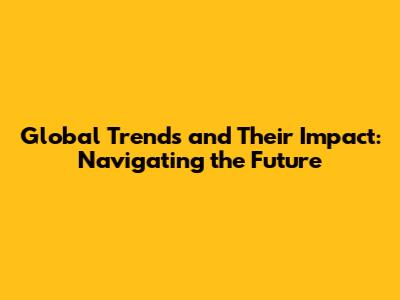 Global Trends and Their Impact: Navigating the Future