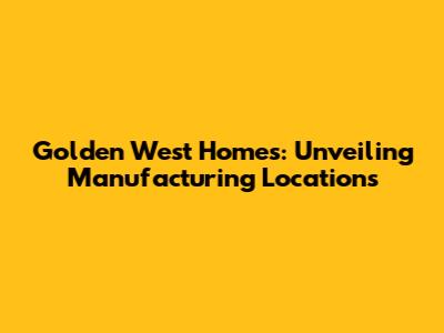 Golden West Homes: Unveiling Manufacturing Locations