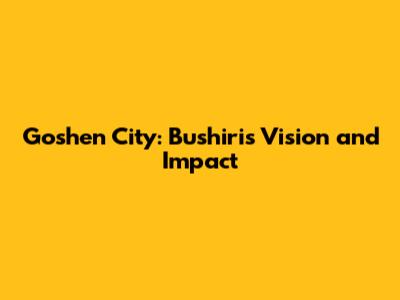 Goshen City: Bushiri's Vision and Impact