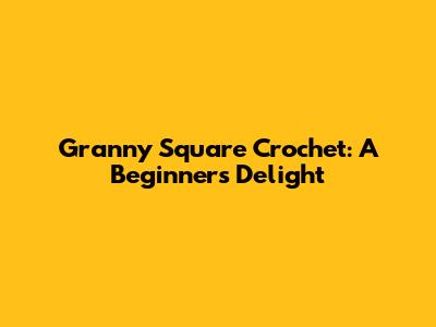 Granny Square Crochet: A Beginner's Delight