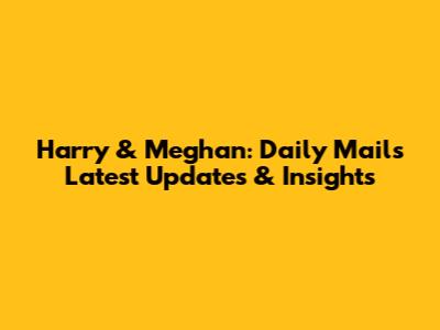 Harry & Meghan: Daily Mail's Latest Updates & Insights