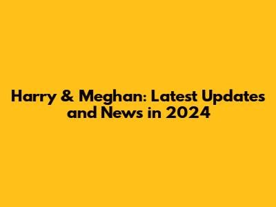 Harry & Meghan: Latest Updates and News in 2024