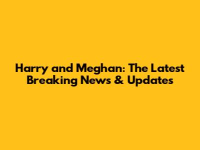 Harry and Meghan: The Latest Breaking News & Updates