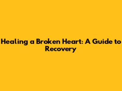 Healing a Broken Heart: A Guide to Recovery