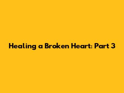 Healing a Broken Heart: Part 3