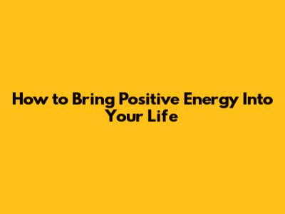How to Bring Positive Energy Into Your Life