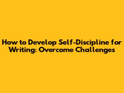 How to Develop Self-Discipline for Writing: Overcome Challenges