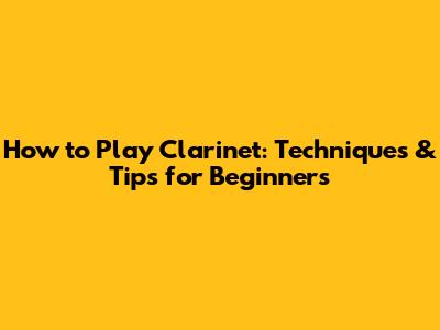 How to Play Clarinet: Techniques & Tips for Beginners