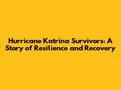 Hurricane Katrina Survivors: A Story of Resilience and Recovery