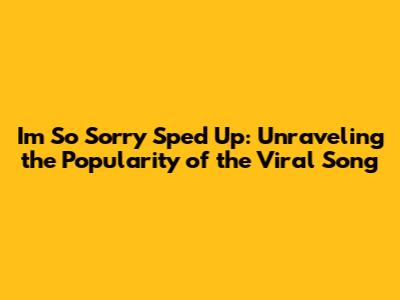 I'm So Sorry Sped Up: Unraveling the Popularity of the Viral Song
