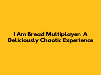 I Am Bread Multiplayer: A Deliciously Chaotic Experience
