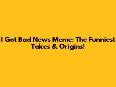 I Got Bad News Meme: The Funniest Takes & Origins!