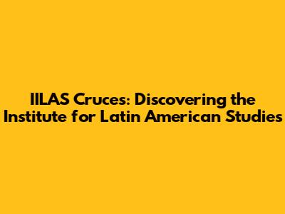 IILAS Cruces: Discovering the Institute for Latin American Studies