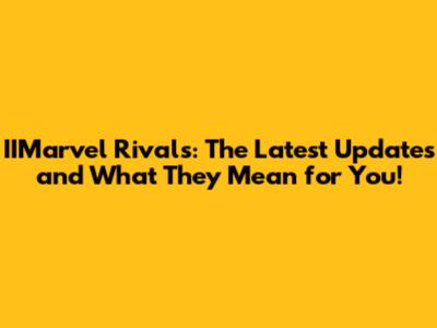 IIMarvel Rivals: The Latest Updates and What They Mean for You!