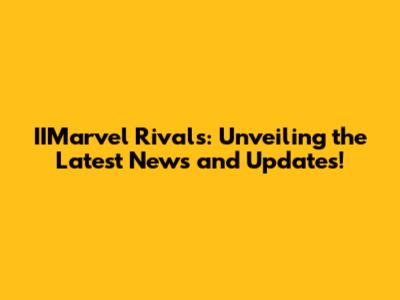 IIMarvel Rivals: Unveiling the Latest News and Updates!
