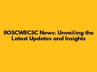 IIOSCWECSC News: Unveiling the Latest Updates and Insights