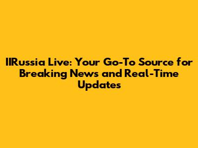 IIRussia Live: Your Go-To Source for Breaking News and Real-Time Updates