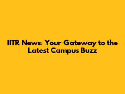 IITR News: Your Gateway to the Latest Campus Buzz