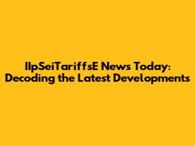 IIpSeiTariffsE News Today: Decoding the Latest Developments