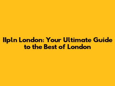 IIpln London: Your Ultimate Guide to the Best of London