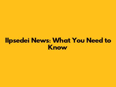 IIpsedei News: What You Need to Know