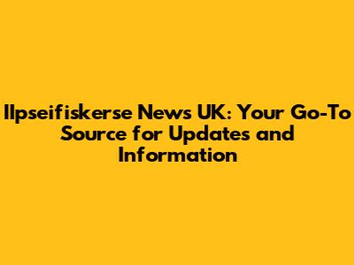IIpseifiskerse News UK: Your Go-To Source for Updates and Information