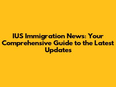 IUS Immigration News: Your Comprehensive Guide to the Latest Updates