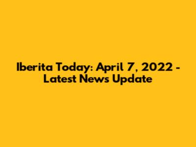 Iberita Today: April 7, 2022 - Latest News Update