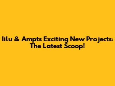 Iilu & Ampt's Exciting New Projects: The Latest Scoop!