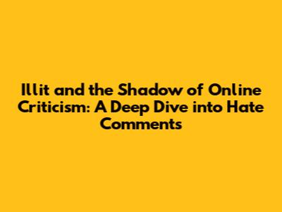 Illit and the Shadow of Online Criticism: A Deep Dive into Hate Comments
