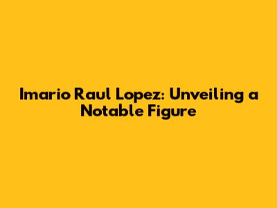 Imario Raul Lopez: Unveiling a Notable Figure