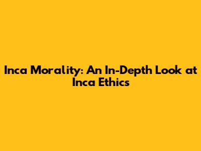 Inca Morality: An In-Depth Look at Inca Ethics